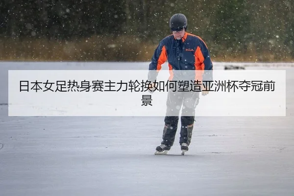 日本女足热身赛主力轮换如何塑造亚洲杯夺冠前景